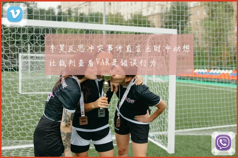 李昊反思冲突事件直言当时冲动想让裁判查看VAR是错误行为