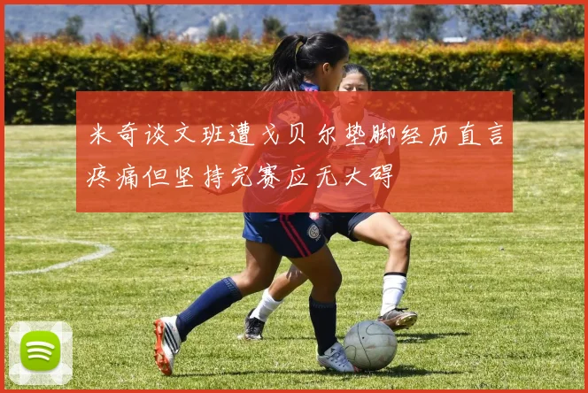 米奇谈文班遭戈贝尔垫脚经历直言疼痛但坚持完赛应无大碍