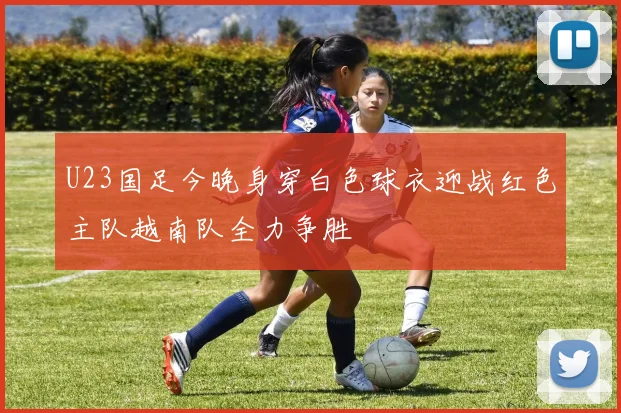 U23国足今晚身穿白色球衣迎战红色主队越南队全力争胜