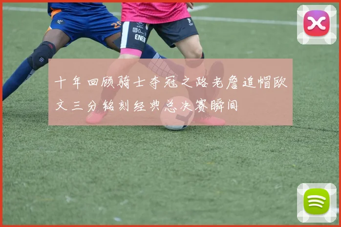 十年回顾骑士夺冠之路老詹追帽欧文三分铭刻经典总决赛瞬间