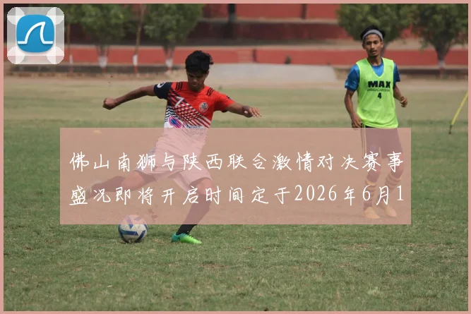 佛山南狮与陕西联合激情对决赛事盛况即将开启时间定于2026年6月14日周日晚上七点半