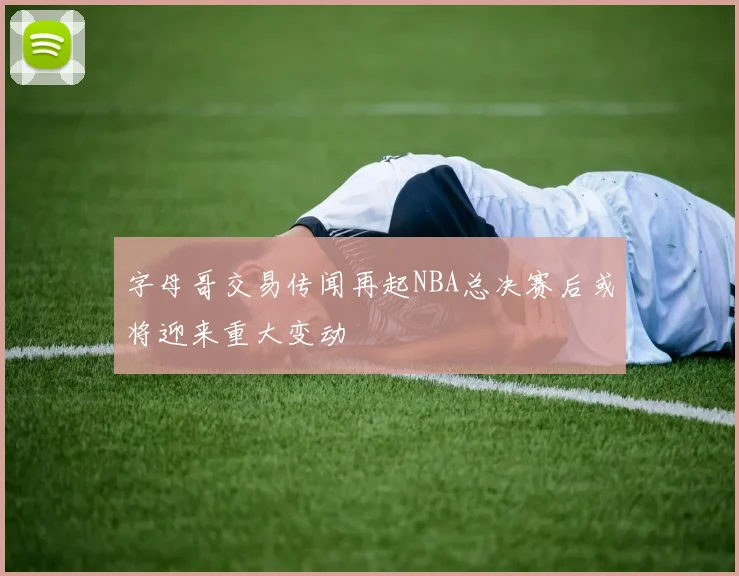 字母哥交易传闻再起NBA总决赛后或将迎来重大变动