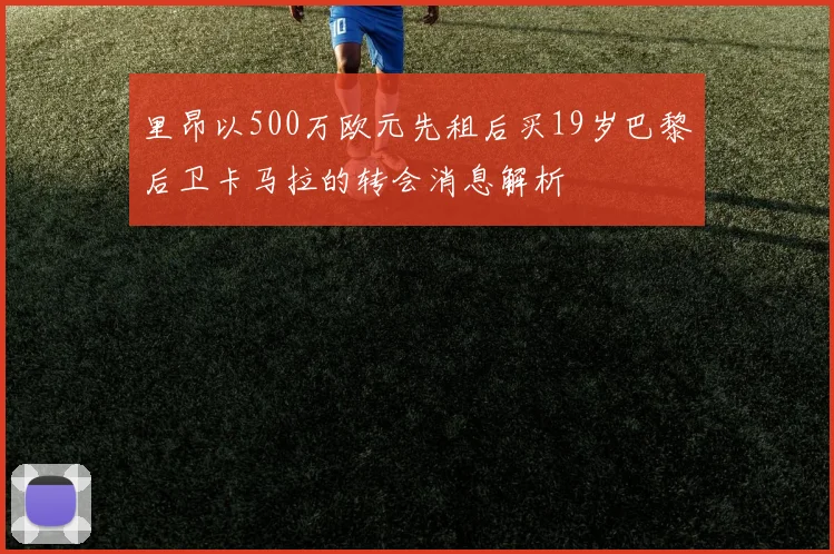 里昂以500万欧元先租后买19岁巴黎后卫卡马拉的转会消息解析