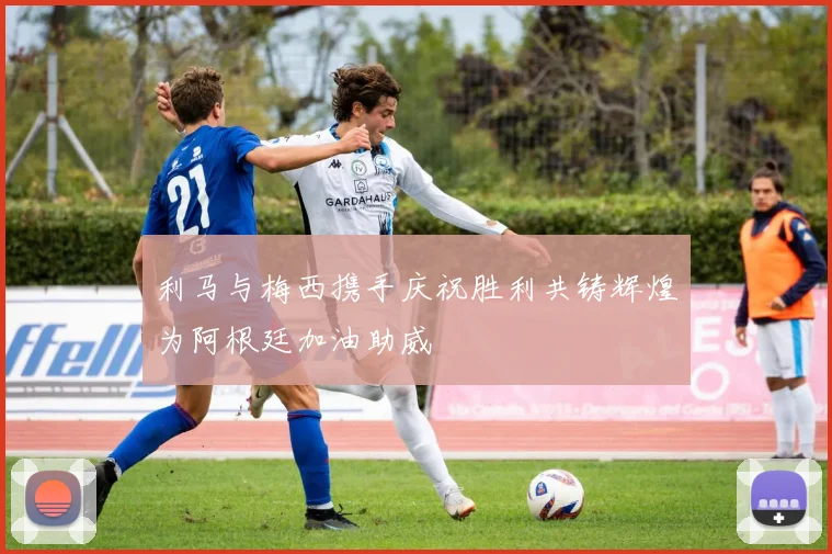利马与梅西携手庆祝胜利共铸辉煌为阿根廷加油助威