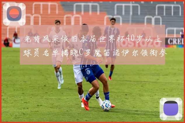 老将风采依旧本届世界杯40岁以上球员名单揭晓C罗魔笛诺伊尔领衔参赛