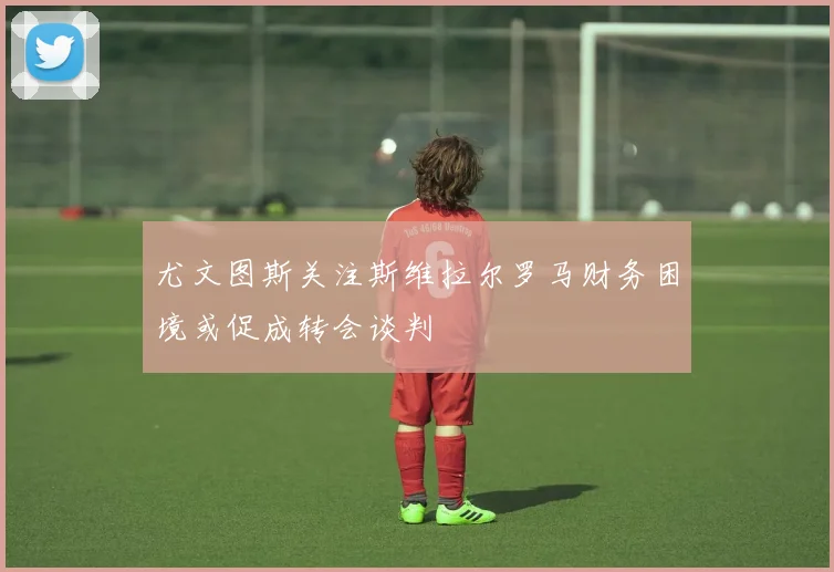 尤文图斯关注斯维拉尔罗马财务困境或促成转会谈判