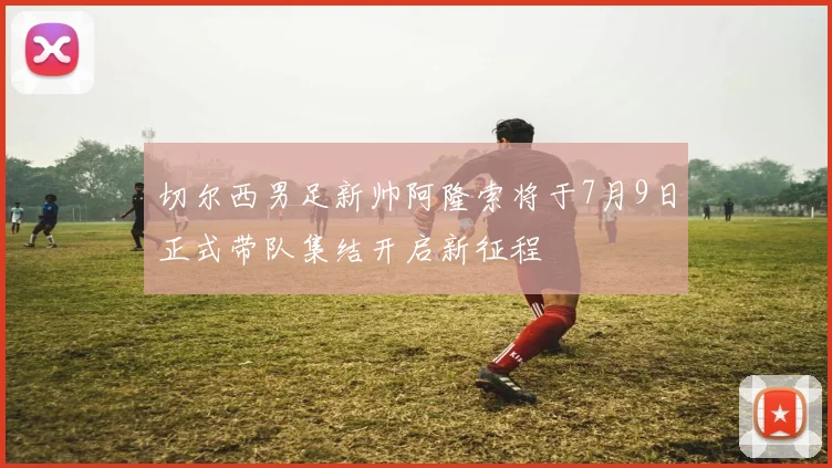 切尔西男足新帅阿隆索将于7月9日正式带队集结开启新征程