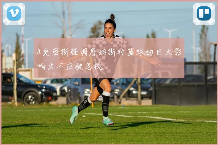 A史密斯强调詹姆斯对篮球的巨大影响力不应被忽视