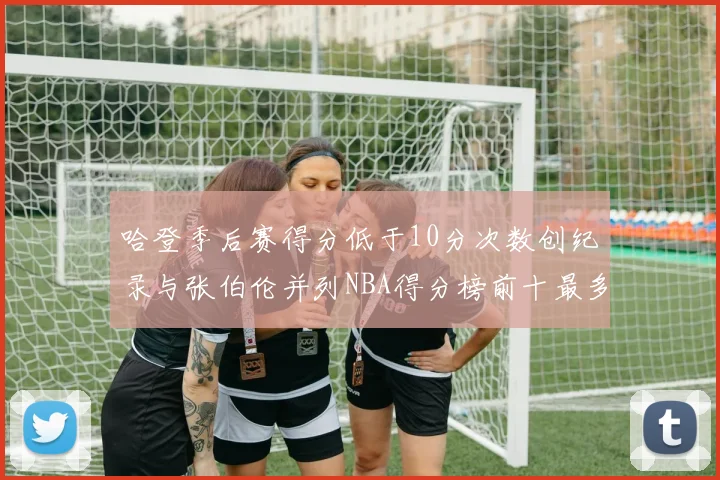 哈登季后赛得分低于10分次数创纪录与张伯伦并列NBA得分榜前十最多