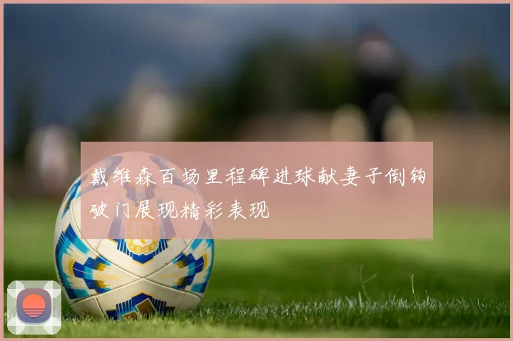戴维森百场里程碑进球献妻子倒钩破门展现精彩表现
